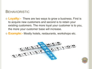 BEHAVIORISTIC
 Loyalty:- There are two ways to grow a business. First is
to acquire new customers and second is to retain your
existing customers. The more loyal your customer is to you,
the more your customer base will increase.
 Example:- Mostly hotels, restaurants, workshops etc.
 