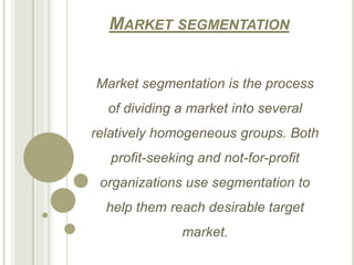 MARKET SEGMENTATION
Market segmentation is the process
of dividing a market into several
relatively homogeneous groups. Both
profit-seeking and not-for-profit
organizations use segmentation to
help them reach desirable target
market.
 