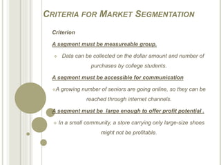 CRITERIA FOR MARKET SEGMENTATION
Criterion
A segment must be measureable group.
 Data can be collected on the dollar amount and number of
purchases by college students.
A segment must be accessible for communication
A growing number of seniors are going online, so they can be
reached through internet channels.
A segment must be large enough to offer profit potential .
 In a small community, a store carrying only large-size shoes
might not be profitable.
 
