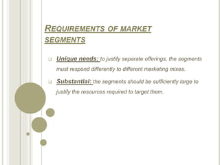 REQUIREMENTS OF MARKET
SEGMENTS
 Unique needs: to justify separate offerings, the segments
must respond differently to different marketing mixes.
 Substantial: the segments should be sufficiently large to
justify the resources required to target them.
 