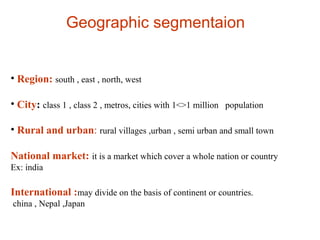Geographic segmentaion
• Region: south , east , north, west
• City: class 1 , class 2 , metros, cities with 1<>1 million population
• Rural and urban: rural villages ,urban , semi urban and small town
National market: it is a market which cover a whole nation or country
Ex: india
International :may divide on the basis of continent or countries.
china , Nepal ,Japan
 