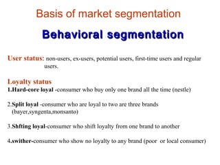 Basis of market segmentation
Behavioral segmentationBehavioral segmentation
User status: non-users, ex-users, potential users, first-time users and regular
users.
Loyalty status
1.Hard-core loyal -consumer who buy only one brand all the time (nestle)
2.Split loyal -consumer who are loyal to two are three brands
(bayer,syngenta,monsanto)
3.Shfting loyal-consumer who shift loyalty from one brand to another
4.swither-consumer who show no loyalty to any brand (poor or local consumer)
 