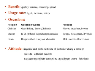 • Benefit: quality, service, economy, speed
• Usage rate: light , medium, heavy
• Occasions:
• Attitude: negative and hostile attitude of customer chang e through
provide different benefits
Ex: Agro machinery (durability ,installment ,extra function)
Religion Occasion/events Product
Christian
Muslim
Hindu
Good Friday, Easter ,Christmas
Id-ul-fitr,bakri eid,muharram,ramadan
Deepavali,holi ,vinayaka .chaturthi
Flower, chocolate ,flowers
Sweets, pickle,meat , dry fruits
Milk , sweets , flowers,curd
 