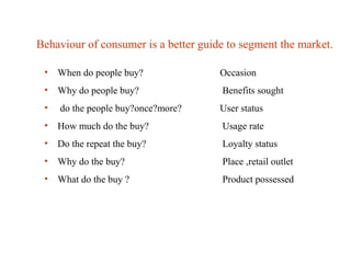 Behaviour of consumer is a better guide to segment the market.
• When do people buy? Occasion
• Why do people buy? Benefits sought
• do the people buy?once?more? User status
• How much do the buy? Usage rate
• Do the repeat the buy? Loyalty status
• Why do the buy? Place ,retail outlet
• What do the buy ? Product possessed
 