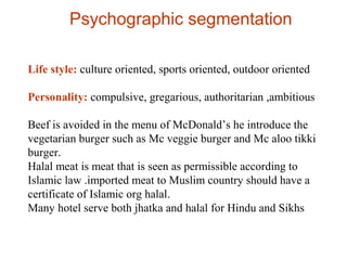 Psychographic segmentation
Life style: culture oriented, sports oriented, outdoor oriented
Personality: compulsive, gregarious, authoritarian ,ambitious
Beef is avoided in the menu of McDonald’s he introduce the
vegetarian burger such as Mc veggie burger and Mc aloo tikki
burger.
Halal meat is meat that is seen as permissible according to
Islamic law .imported meat to Muslim country should have a
certificate of Islamic org halal.
Many hotel serve both jhatka and halal for Hindu and Sikhs
 