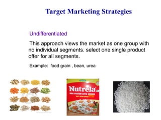 Target Marketing Strategies
Undifferentiated
This approach views the market as one group with
no individual segments. select one single product
offer for all segments.
Example: food grain , bean, urea
 