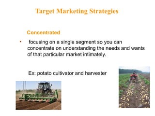 Target Marketing Strategies
Concentrated
• focusing on a single segment so you can
concentrate on understanding the needs and wants
of that particular market intimately.
Ex: potato cultivator and harvester
 