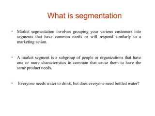 What is segmentation
• Market segmentation involves grouping your various customers into
segments that have common needs or will respond similarly to a
marketing action.
• A market segment is a subgroup of people or organizations that have
one or more characteristics in common that cause them to have the
same product needs.
• Everyone needs water to drink, but does everyone need bottled water?
 