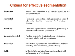 Measurable Some form of data should be available to measure the size of
the market segment
Substantial The market segment should be large enough, in terms of
sales and profitability, to warrant the firm’s possible
attention
Accessible The market segment should be reachable, particularly in
terms of distribution and communication
Actionable/practical The firm needs to be able to implement a distinctive
marketing mix for each market segment
Responsive Each market segment should respond better to a distinct
marketing mix, rather than a generic offering
Stable so that its behavior in the future can be predicted with a
sufficient degree of confidence.
Criteria for effective segmentation
 