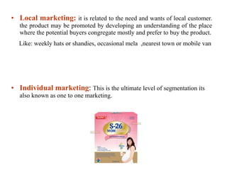 • Local marketing: it is related to the need and wants of local customer.
the product may be promoted by developing an understanding of the place
where the potential buyers congregate mostly and prefer to buy the product.
Like: weekly hats or shandies, occasional mela ,nearest town or mobile van
• Individual marketing: This is the ultimate level of segmentation its
also known as one to one marketing.
 