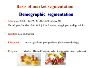 Basis of market segmentation
Demographic segmentationDemographic segmentation
• Age: under 6,6-11, 12-19 , 20 -34, 50-60 , above 60
Ex:mik powder ,chocolate, fruit juices, kurkure, maggi ,potato chips drinks
• Gender: male and female
• Education : metric , graduate ,post graduate (internet marketing )
• Religion : Muslim , Hindu Christian ,other ( vegetarian non vegetarian)
 