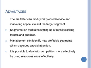 ADVANTAGES
1. The marketer can modify his product/service and
marketing appeals to suit the target segment.
2. Segmentation facilitates setting up of realistic selling
targets and priorities.
3. Management can identify new profitable segments
which deserves special attention.
4. It is possible to deal with competition more effectively
by using resources more effectively.
 
