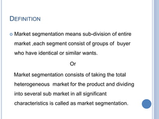 DEFINITION
 Market segmentation means sub-division of entire
market ,each segment consist of groups of buyer
who have identical or similar wants.
Or
Market segmentation consists of taking the total
heterogeneous market for the product and dividing
into several sub market in all significant
characteristics is called as market segmentation.
 