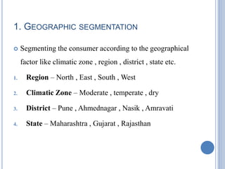 1. GEOGRAPHIC SEGMENTATION
 Segmenting the consumer according to the geographical
factor like climatic zone , region , district , state etc.
1. Region – North , East , South , West
2. Climatic Zone – Moderate , temperate , dry
3. District – Pune , Ahmednagar , Nasik , Amravati
4. State – Maharashtra , Gujarat , Rajasthan
 