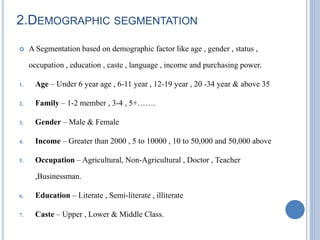 2.DEMOGRAPHIC SEGMENTATION
 A Segmentation based on demographic factor like age , gender , status ,
occupation , education , caste , language , income and purchasing power.
1. Age – Under 6 year age , 6-11 year , 12-19 year , 20 -34 year & above 35
2. Family – 1-2 member , 3-4 , 5+…….
3. Gender – Male & Female
4. Income – Greater than 2000 , 5 to 10000 , 10 to 50,000 and 50,000 above
5. Occupation – Agricultural, Non-Agricultural , Doctor , Teacher
,Businessman.
6. Education – Literate , Semi-literate , illiterate
7. Caste – Upper , Lower & Middle Class.
 