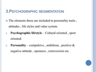 3.PSYCHOGRAPHIC SEGMENTATION
 The elements those are included in personality traits ,
attitudes , life styles and value system.
1. Psychographic lifestyle – Cultural oriented , sport
oriented.
2. Personality – compulsive , ambitious , positive &
negative attitude , openness , extraversion etc.
 