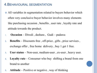 4.BEHAVIOURAL SEGMENTATION
 All variables in segmentation related to buyers behavior which
often very conclusive buyer behavior involves many elements
like purchasing occasion , benefits , user rate , loyalty rate and
attitude towards the product.
1. Occasion – Diwali , dashara , Gudi – padawa
2. Benefits – Discounts free , off-price , gifts , price services ,
exchange offer , free home delivery , buy 1 get 1 free.
3. User status – Non-user, medium-user , ex-user , heavy user.
4. Loyalty rate – Consumer who buy shifting a brand from one
brand to another
5. Attitude – Positive or negative , way of thinking
 