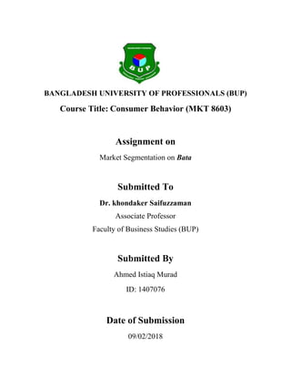 BANGLADESH UNIVERSITY OF PROFESSIONALS (BUP)
Course Title: Consumer Behavior (MKT 8603)
Assignment on
Market Segmentation on Bata
Submitted To
Dr. khondaker Saifuzzaman
Associate Professor
Faculty of Business Studies (BUP)
Submitted By
Ahmed Istiaq Murad
ID: 1407076
Date of Submission
09/02/2018
 