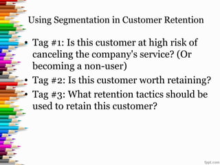 Using Segmentation in Customer Retention
• Tag #1: Is this customer at high risk of
canceling the company's service? (Or
becoming a non-user)
• Tag #2: Is this customer worth retaining?
• Tag #3: What retention tactics should be
used to retain this customer?
 