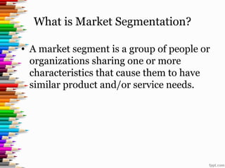 What is Market Segmentation?
• A market segment is a group of people or
organizations sharing one or more
characteristics that cause them to have
similar product and/or service needs.
 