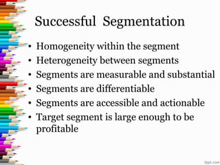 Successful Segmentation
• Homogeneity within the segment
• Heterogeneity between segments
• Segments are measurable and substantial
• Segments are differentiable
• Segments are accessible and actionable
• Target segment is large enough to be
profitable
 