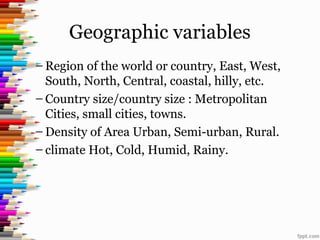 Geographic variables
– Region of the world or country, East, West,
South, North, Central, coastal, hilly, etc.
– Country size/country size : Metropolitan
Cities, small cities, towns.
– Density of Area Urban, Semi-urban, Rural.
– climate Hot, Cold, Humid, Rainy.
 