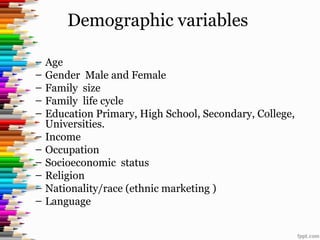 Demographic variables
– Age
– Gender Male and Female
– Family size
– Family life cycle
– Education Primary, High School, Secondary, College,
Universities.
– Income
– Occupation
– Socioeconomic status
– Religion
– Nationality/race (ethnic marketing )
– Language
 