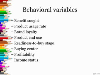 Behavioral variables
– Benefit sought
– Product usage rate
– Brand loyalty
– Product end use
– Readiness-to-buy stage
– Buying center
– Profitability
– Income status
 
