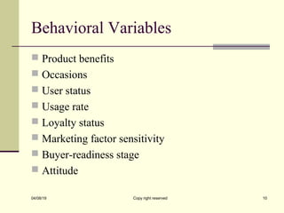 Behavioral Variables
 Product benefits
 Occasions
 User status
 Usage rate
 Loyalty status
 Marketing factor sensitivity
 Buyer-readiness stage
 Attitude
04/08/19 Copy right reserved 10
 