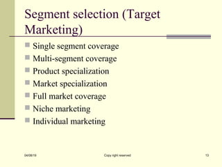 Segment selection (Target
Marketing)
 Single segment coverage
 Multi-segment coverage
 Product specialization
 Market specialization
 Full market coverage
 Niche marketing
 Individual marketing
04/08/19 Copy right reserved 13
 