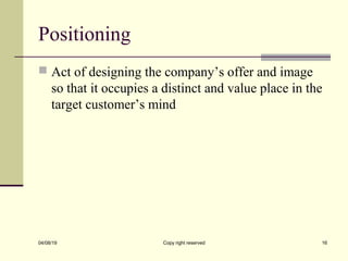 Positioning
 Act of designing the company’s offer and image
so that it occupies a distinct and value place in the
target customer’s mind
04/08/19 Copy right reserved 16
 