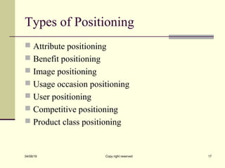 Types of Positioning
 Attribute positioning
 Benefit positioning
 Image positioning
 Usage occasion positioning
 User positioning
 Competitive positioning
 Product class positioning
04/08/19 Copy right reserved 17
 