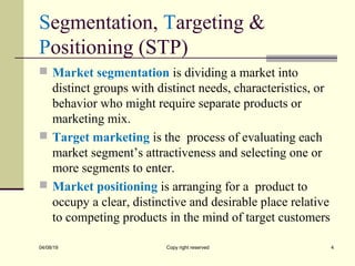 Segmentation, Targeting &
Positioning (STP)
 Market segmentation is dividing a market into
distinct groups with distinct needs, characteristics, or
behavior who might require separate products or
marketing mix.
 Target marketing is the process of evaluating each
market segment’s attractiveness and selecting one or
more segments to enter.
 Market positioning is arranging for a product to
occupy a clear, distinctive and desirable place relative
to competing products in the mind of target customers
04/08/19 Copy right reserved 4
 