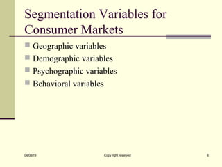 Segmentation Variables for
Consumer Markets
 Geographic variables
 Demographic variables
 Psychographic variables
 Behavioral variables
04/08/19 Copy right reserved 6
 