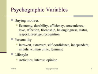 Psychographic Variables
 Buying motives
 Economy, durability, efficiency, convenience,
love, affection, friendship, belongingness, status,
respect, prestige, recognition
 Personality
 Introvert, extrovert, self-confidence, independent,
impulsive, masculine, feminine
 Lifestyle
 Activities, interest, opinion
04/08/19 Copy right reserved 9
 