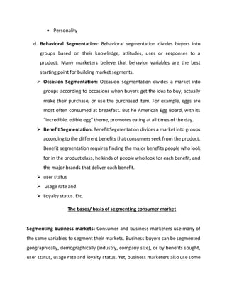  Personality
d. Behavioral Segmentation: Behavioral segmentation divides buyers into
groups based on their knowledge, attitudes, uses or responses to a
product. Many marketers believe that behavior variables are the best
starting point for building market segments.
 Occasion Segmentation: Occasion segmentation divides a market into
groups according to occasions when buyers get the idea to buy, actually
make their purchase, or use the purchased item. For example, eggs are
most often consumed at breakfast. But he American Egg Board, with its
“incredible, edible egg” theme, promotes eating at all times of the day.
 Benefit Segmentation: BenefitSegmentation divides a market into groups
according to the different benefits that consumers seek from the product.
Benefit segmentation requires finding the major benefits people who look
for in the product class, he kinds of people who look for each benefit, and
the major brands that deliver each benefit.
 user status
 usage rate and
 Loyalty status. Etc.
The bases/ basis of segmenting consumer market
Segmenting business markets: Consumer and business marketers use many of
the same variables to segment their markets. Business buyers can be segmented
geographically, demographically (industry, company size), or by benefits sought,
user status, usage rate and loyalty status. Yet, business marketers also use some
 
