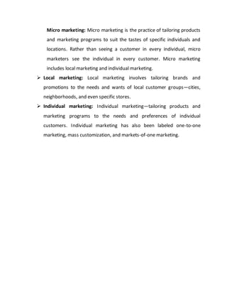 Micro marketing: Micro marketing is the practice of tailoring products
and marketing programs to suit the tastes of specific individuals and
locations. Rather than seeing a customer in every individual, micro
marketers see the individual in every customer. Micro marketing
includes local marketing and individual marketing.
 Local marketing: Local marketing involves tailoring brands and
promotions to the needs and wants of local customer groups—cities,
neighborhoods, and even specific stores.
 Individual marketing: Individual marketing—tailoring products and
marketing programs to the needs and preferences of individual
customers. Individual marketing has also been labeled one-to-one
marketing, mass customization, and markets-of-one marketing.
 