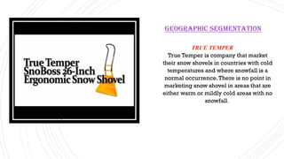TRUE TEMPER
True Temper is company that market
their snow shovels in countries with cold
temperatures and where snowfall is a
normal occurrence.There is no point in
marketing snow shovel in areas that are
either warm or mildly cold areas with no
snowfall.
Geographic segmentation
 