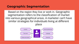Geographic Segmentation
Based on the region they live or work in. Geographic
segmentation refers to the classification of market
into various geographical areas. A marketer can’t have
similar strategies for individuals living at different
place
 