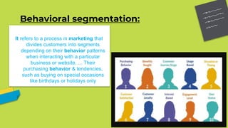 Behavioral segmentation:
It refers to a process in marketing that
divides customers into segments
depending on their behavior patterns
when interacting with a particular
business or website. ... Their
purchasing behavior & tendencies,
such as buying on special occasions
like birthdays or holidays only
 