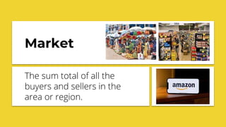 Market
The sum total of all the
buyers and sellers in the
area or region.
 