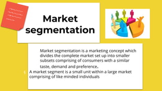 Market
segmentation
Market segmentation is a marketing concept which
divides the complete market set up into smaller
subsets comprising of consumers with a similar
taste, demand and preference.
§ A market segment is a small unit within a large market
comprising of like minded individuals
 