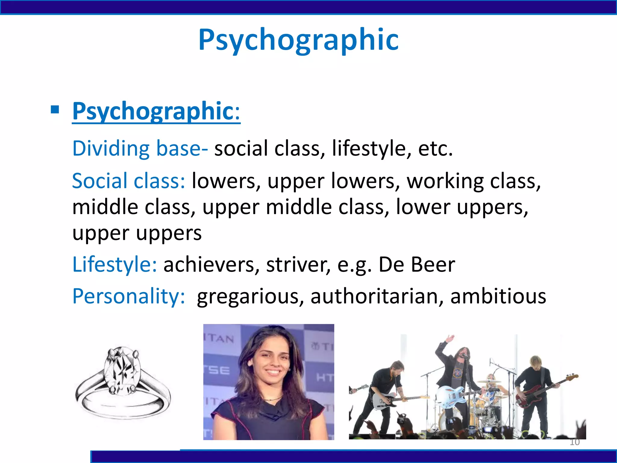  Psychographic:
Dividing base- social class, lifestyle, etc.
Social class: lowers, upper lowers, working class,
middle class, upper middle class, lower uppers,
upper uppers
Lifestyle: achievers, striver, e.g. De Beer
Personality: gregarious, authoritarian, ambitious
10
 
