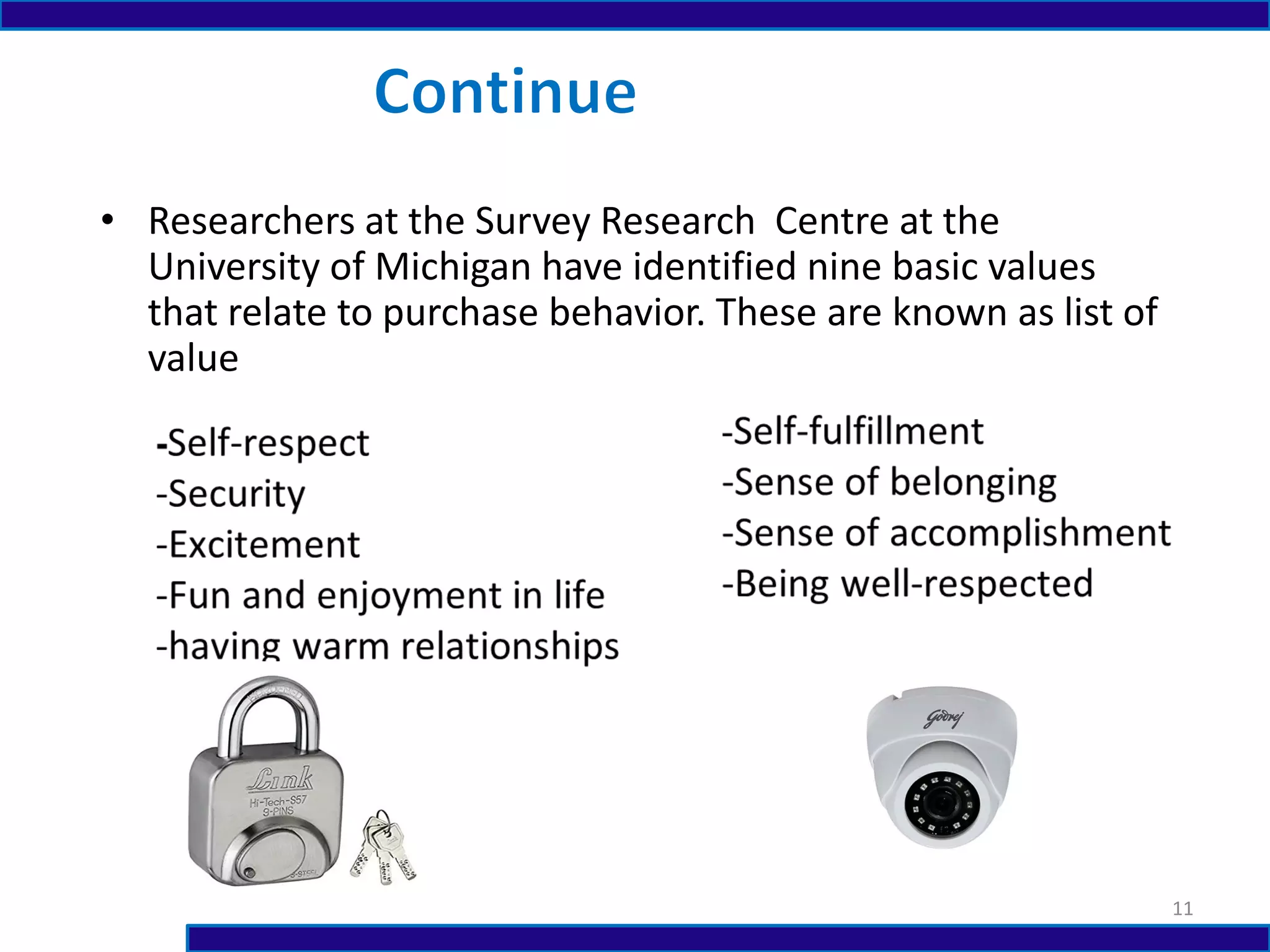 • Researchers at the Survey Research Centre at the
University of Michigan have identified nine basic values
that relate to purchase behavior. These are known as list of
value
11
 