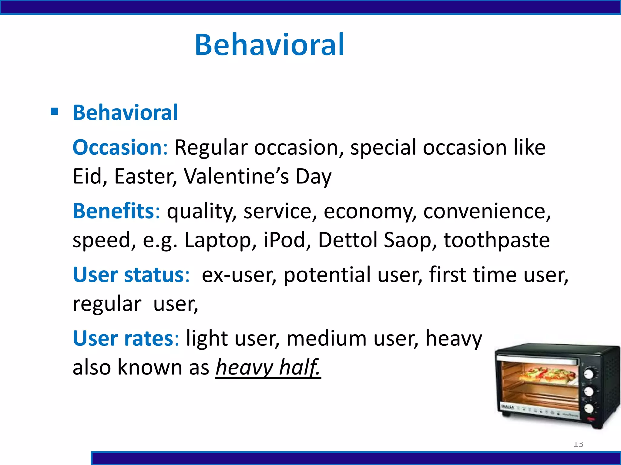  Behavioral
Occasion: Regular occasion, special occasion like
Eid, Easter, Valentine’s Day
Benefits: quality, service, economy, convenience,
speed, e.g. Laptop, iPod, Dettol Saop, toothpaste
User status: ex-user, potential user, first time user,
regular user,
User rates: light user, medium user, heavy user
also known as heavy half.
13
 