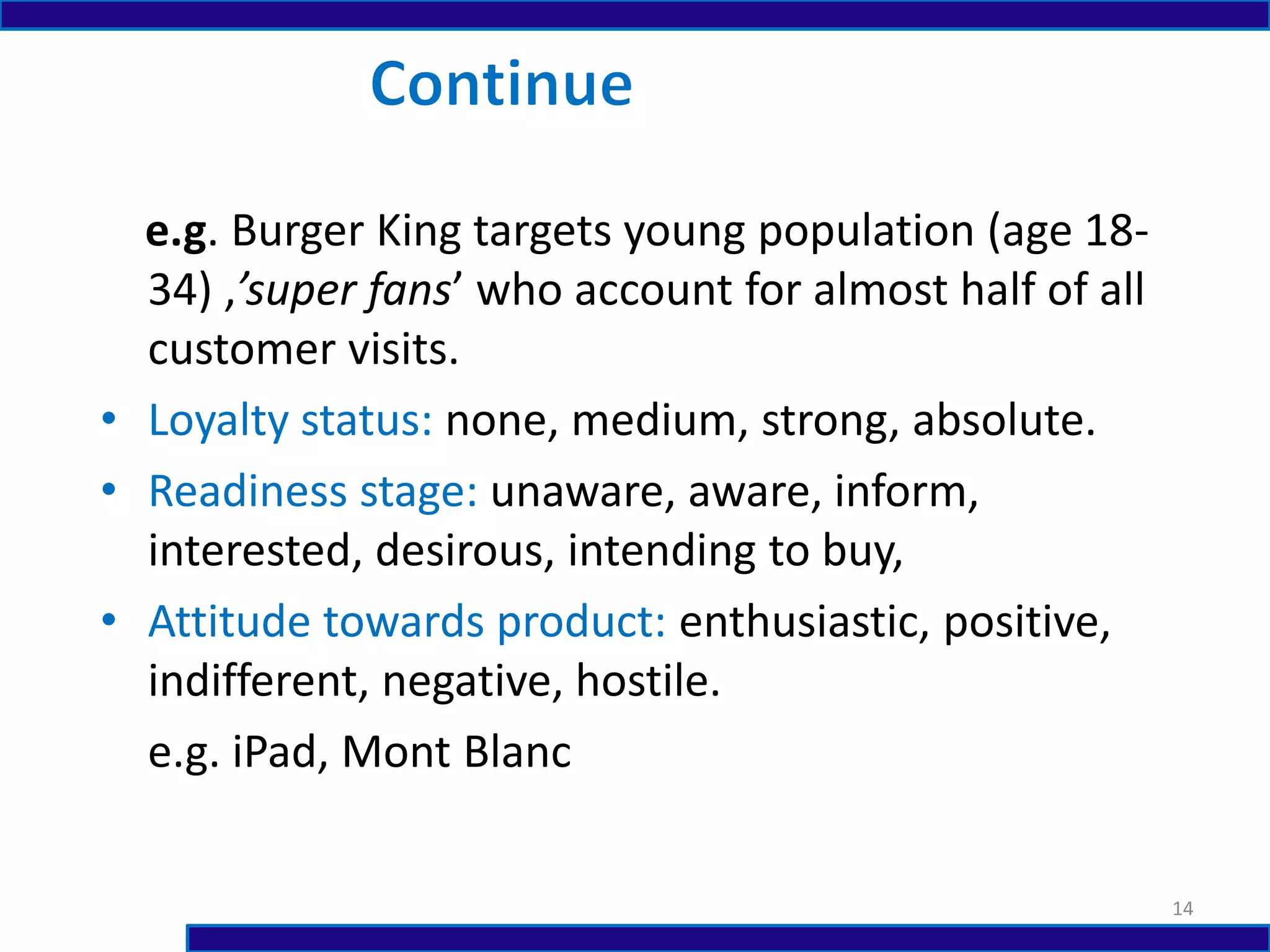 e.g. Burger King targets young population (age 18-
34) ,’super fans’ who account for almost half of all
customer visits.
• Loyalty status: none, medium, strong, absolute.
• Readiness stage: unaware, aware, inform,
interested, desirous, intending to buy,
• Attitude towards product: enthusiastic, positive,
indifferent, negative, hostile.
e.g. iPad, Mont Blanc
14
 