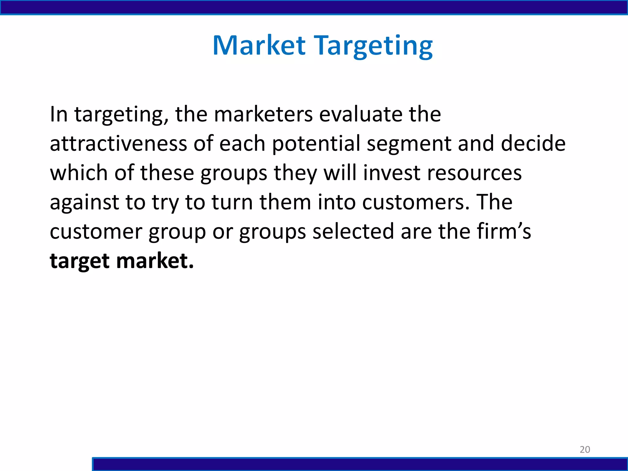 In targeting, the marketers evaluate the
attractiveness of each potential segment and decide
which of these groups they will invest resources
against to try to turn them into customers. The
customer group or groups selected are the firm’s
target market.
20
 