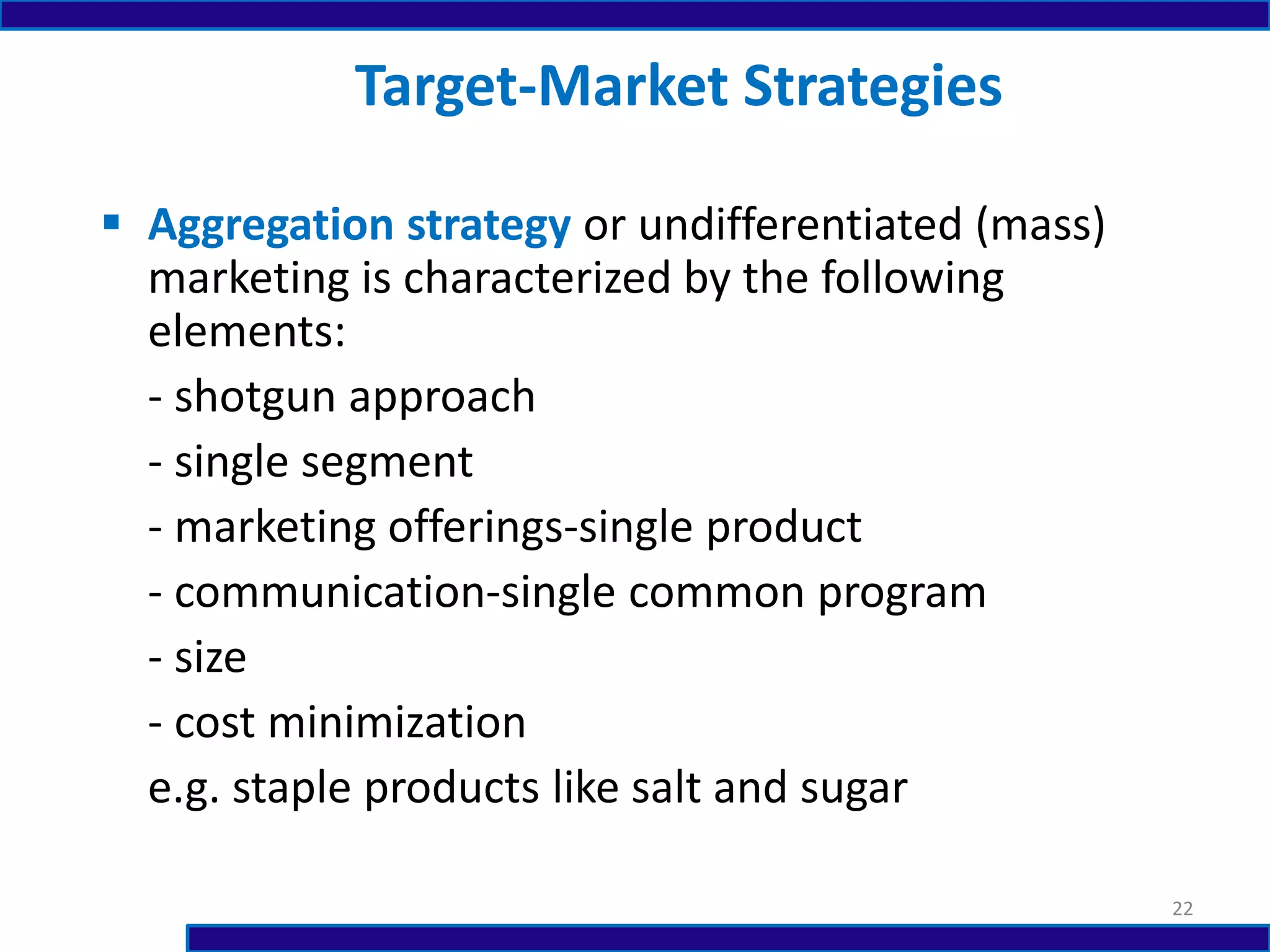  Aggregation strategy or undifferentiated (mass)
marketing is characterized by the following
elements:
- shotgun approach
- single segment
- marketing offerings-single product
- communication-single common program
- size
- cost minimization
e.g. staple products like salt and sugar
Target-Market Strategies
22
 