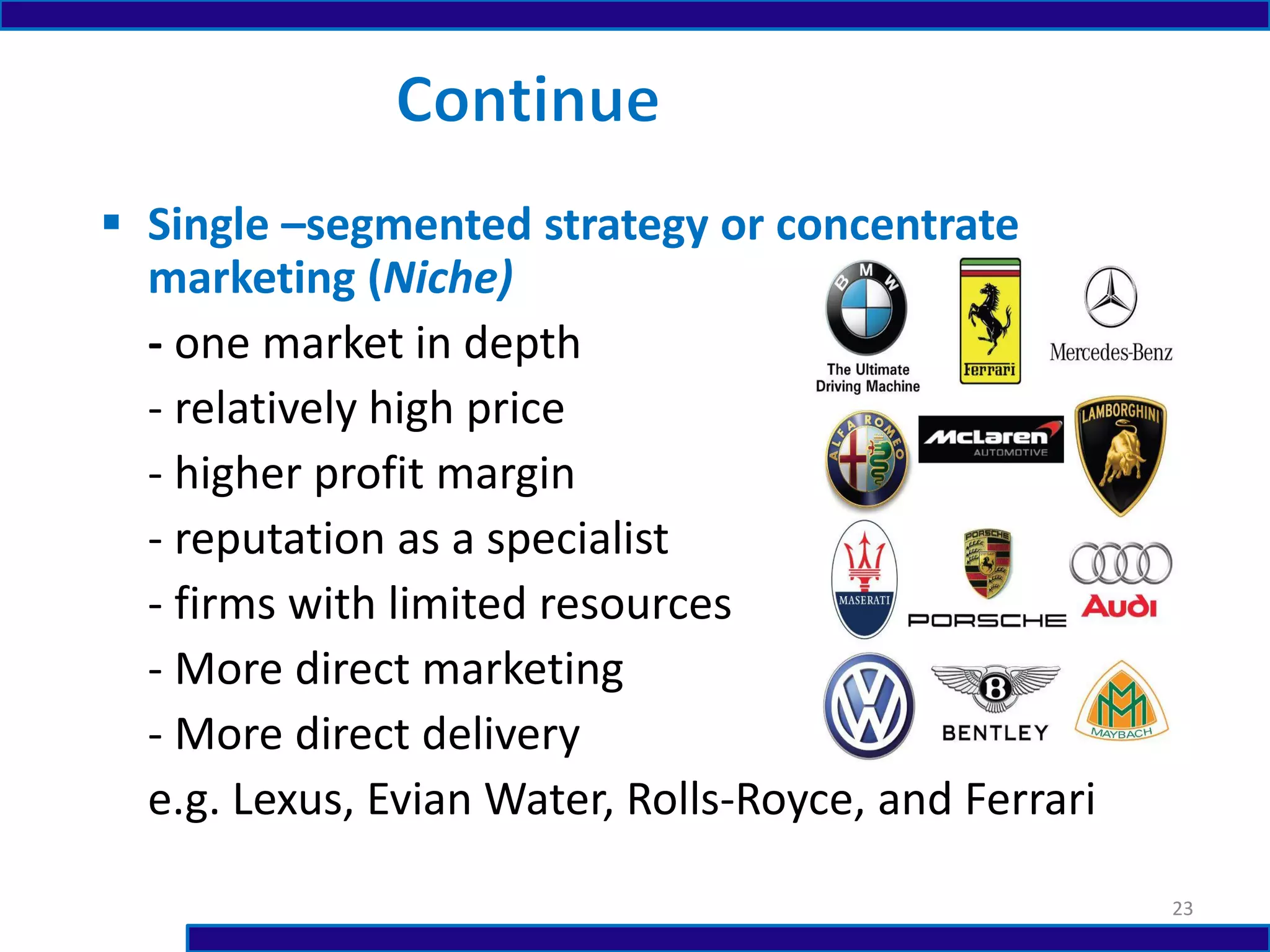  Single –segmented strategy or concentrate
marketing (Niche)
- one market in depth
- relatively high price
- higher profit margin
- reputation as a specialist
- firms with limited resources
- More direct marketing
- More direct delivery
e.g. Lexus, Evian Water, Rolls-Royce, and Ferrari
23
 