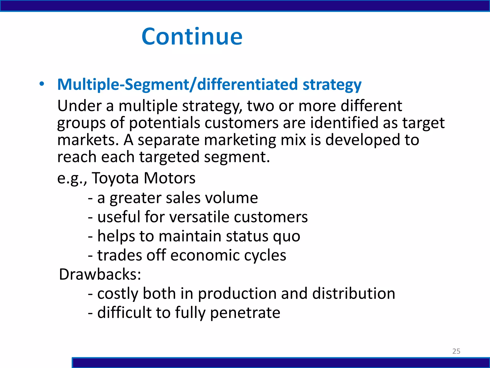 • Multiple-Segment/differentiated strategy
Under a multiple strategy, two or more different
groups of potentials customers are identified as target
markets. A separate marketing mix is developed to
reach each targeted segment.
e.g., Toyota Motors
- a greater sales volume
- useful for versatile customers
- helps to maintain status quo
- trades off economic cycles
Drawbacks:
- costly both in production and distribution
- difficult to fully penetrate
25
 